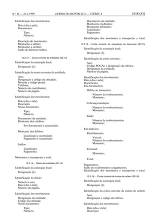 N.o 44 — 22-2-1999                      DIÁRIO DA REPÚBLICA — I SÉRIE-A                                  1018-(81)

  Identificação dos movimentos:                               Documento da entidade;
                                                              Montantes creditados;
    Data (dia e mês);
                                                              Montantes debitados;
    Documento:
                                                              Liquidação;
         Tipo;                                                Pagamento.
         Número;
                                                           Identificação dos montantes a transportar e total.
    Descrição do movimento;
    Montantes a débito;                                  12.2.15 — Conta corrente de operações de tesouraria (SC-15)
    Montantes a crédito;
    Saldo de débitos/créditos.                             Identificação da autarquia local:
                                                              Designação (1).
       12.2.13 — Conta corrente de entidades (SC-13)       Identificação da conta corrente:
  Identificação da autarquia local:                           Ano;
    Designação (1).                                           Código POCAL e designação da rubrica;
                                                              Designação da entidade;
  Identificação da conta corrente da entidade:                Número de página.
    Ano;                                                   Identificação dos movimentos:
    Designação e código da entidade;                       Data (dia e mês);
    Morada e código postal;                                Documento;
    Telefone;                                              Em documentos:
    Número de contribuinte;
    Número de página.                                         Débito ao tesoureiro:
                                                                   Número do conhecimento;
  Identificação dos movimentos:                                    Montante;
    Data (dia e mês);
    Descrição;                                                Cobrança/anulação:
    Nosso documento:                                               Número do conhecimento;
         Tipo;                                                     Montante;
         Número;
                                                              Saldo:
    Documento da entidade;
    Montante dos créditos:                                         Número de conhecimentos;
                                                                   Montante;
         Por documentos e acumulado;
                                                           Em dinheiro:
    Montante dos débitos:
                                                              Recebimentos:
         Liquidação e acumulado;
         Pagamento e acumulado;                                    Virtual;
                                                                   Número do conhecimento;
    Saldos:                                                        Montante;

         Liquidação;                                          Eventual:
         Pagamento.
                                                                   Montante;
  Montantes a transportar e total.
                                                              Total;
           12.2.14 — Diário de entidades (SC-14)
                                                           Pagamentos;
  Identificação da autarquia local:                        Saldo de recebimentos e pagamentos.
                                                           Identificação dos montantes a transportar e total.
    Designação (1).
                                                              12.2.16 — Conta corrente de contas de ordem (SC-16)
  Identificação do diário:
    Número e ano;                                          Identificação da autarquia local:
    Data (dia e mês);                                         Designação (1).
    Número de página.
                                                           Identificação da conta corrente de contas de ordem:
  Identificação dos movimentos:
                                                              Ano;
    Designação da entidade;                                   Designação e código da rubrica.
    Código da entidade;
    Nosso documento:                                       Identificação dos movimentos:
         Tipo;                                                Data (dia e mês);
         Número;                                              Descrição;
 