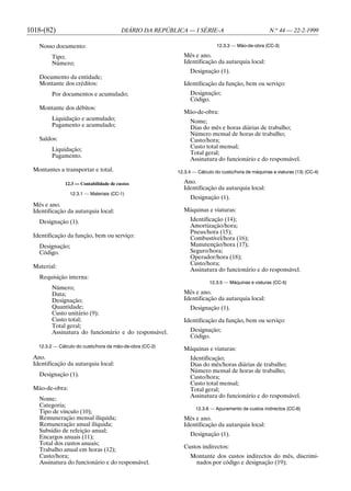 1018-(82)                               DIÁRIO DA REPÚBLICA — I SÉRIE-A                             N.o 44 — 22-2-1999

   Nosso documento:                                                         12.3.3 — Mão-de-obra (CC-3)

        Tipo;                                               Mês e ano.
        Número;                                             Identificação da autarquia local:
                                                               Designação (1).
   Documento da entidade;
   Montante dos créditos:                                   Identificação da função, bem ou serviço:
        Por documentos e acumulado;                            Designação;
                                                               Código.
   Montante dos débitos:
                                                            Mão-de-obra:
        Liquidação e acumulado;                                Nome;
        Pagamento e acumulado;                                 Dias do mês e horas diárias de trabalho;
                                                               Número mensal de horas de trabalho;
   Saldos:                                                     Custo/hora;
        Liquidação;                                            Custo total mensal;
                                                               Total geral;
        Pagamento.
                                                               Assinatura do funcionário e do responsável.
 Montantes a transportar e total.                         12.3.4 — Cálculo do custo/hora de máquinas e viaturas (13) (CC-4)

              12.3 — Contabilidade de custos                Ano.
                                                            Identificação da autarquia local:
                12.3.1 — Materiais (CC-1)
                                                               Designação (1).
 Mês e ano.
 Identificação da autarquia local:                          Máquinas e viaturas:

   Designação (1).                                             Identificação (14);
                                                               Amortização/hora;
                                                               Pneus/hora (15);
 Identificação da função, bem ou serviço:                      Combustível/hora (16);
   Designação;                                                 Manutenção/hora (17);
   Código.                                                     Seguro/hora;
                                                               Operador/hora (18);
                                                               Custo/hora;
 Material:
                                                               Assinatura do funcionário e do responsável.
   Requisição interna:
                                                                        12.3.5 — Máquinas e viaturas (CC-5)
        Número;
        Data;                                               Mês e ano.
        Designação;                                         Identificação da autarquia local:
        Quantidade;                                            Designação (1).
        Custo unitário (9);
        Custo total;                                        Identificação da função, bem ou serviço:
        Total geral;
        Assinatura do funcionário e do responsável.            Designação;
                                                               Código.
   12.3.2 — Cálculo do custo/hora da mão-de-obra (CC-2)
                                                            Máquinas e viaturas:
 Ano.                                                          Identificação;
 Identificação da autarquia local:                             Dias do mês/horas diárias de trabalho;
                                                               Número mensal de horas de trabalho;
   Designação (1).                                             Custo/hora;
                                                               Custo total mensal;
 Mão-de-obra:                                                  Total geral;
                                                               Assinatura do funcionário e do responsável.
   Nome;
   Categoria;
                                                                  12.3.6 — Apuramento de custos indirectos (CC-6)
   Tipo de vínculo (10);
   Remuneração mensal ilíquida;                             Mês e ano.
   Remuneração anual ilíquida;                              Identificação da autarquia local:
   Subsídio de refeição anual;
   Encargos anuais (11);                                       Designação (1).
   Total dos custos anuais;
                                                            Custos indirectos:
   Trabalho anual em horas (12);
   Custo/hora;                                                 Montante dos custos indirectos do mês, discrimi-
   Assinatura do funcionário e do responsável.                  nados por código e designação (19);
 