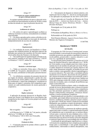 2928 Diário da República, 1.ª série—N.º 129—6 de julho de 2018
Artigo 35.º
Constituição das equipas multidisciplinares
de apoio à educação inclusiva
As equipas multidisciplinares de apoio à educação inclu-
siva entram em funcionamento no prazo de 30 dias a contar
da data da entrada em vigor do presente decreto-lei.
Artigo 36.º
Acolhimento de valências
1 — Os centros de apoio à aprendizagem acolhem as
valências existentes no terreno, nomeadamente as unidades
especializadas.
2 — Os alunos apoiados pelos centros referidos no nú-
mero anterior têm prioridade na renovação de matrícula,
independentemente da sua área de residência.
Artigo 37.º
Regulamentação
1 — As condições de acesso, de frequência e o finan-
ciamento dos estabelecimentos de educação especial são
definidos por portaria dos membros do Governo respon-
sáveis pelas áreas das finanças e da educação.
2 — Até à publicação da regulamentação referida no nú-
mero anterior, mantêm-se em vigor a Portaria n.º 1102/97
e a Portaria n.º 1103/97, ambas de 3 de novembro.
Artigo 38.º
Remissões e referências legais
1 — Todas as remissões feitas para o Decreto-Lei
n.º 3/2008, de 7 de janeiro, alterado pela Lei n.º 21/2008,
de 12 de maio, consideram-se feitas para o presente decreto-
-lei.
2 — As referências constantes do presente decreto-lei
aos órgãos de direção, administração e gestão dos esta-
belecimentos do ensino público, bem como às estruturas
de coordenação e supervisão pedagógica, consideram-se
feitas para os órgãos e estruturas com competência equi-
valente em cada estabelecimento de ensino particular e
cooperativo.
Artigo 39.º
Regiões Autónomas
A aplicação do presente decreto-lei às Regiões Autó-
nomas dos Açores e da Madeira faz-se sem prejuízo das
competências dos órgãos de Governo próprio em matéria
de educação.
Artigo 40.º
Norma revogatória
São revogados:
a) O Decreto-Lei n.º 3/2008, de 7 de janeiro, alterado
pela Lei n.º 21/2008, de 12 de maio;
b) A Portaria n.º 201-C/2015, de 10 de julho.
Artigo 41.º
Produção de efeitos
1 — O presente decreto-lei produz efeitos a partir do
ano escolar 2018-2019.
2 — Sem prejuízo do disposto no número anterior, e do
regime previsto no artigo 31.º, devem as escolas proceder
à sua aplicação na preparação do ano letivo 2018-2019.
Visto e aprovado em Conselho de Ministros de 24 de
maio de 2018. — António Luís Santos da Costa — António
Manuel Veiga dos Santos Mendonça Mendes — Tiago
Brandão Rodrigues.
Promulgado em 22 de junho de 2018.
Publique-se.
O Presidente da República, MARCELO REBELO DE SOUSA.
Referendado em 28 de junho de 2018.
Pelo Primeiro-Ministro, Augusto Ernesto Santos Silva,
Ministro dos Negócios Estrangeiros.
111467546
Decreto-Lei n.º 55/2018
de 6 de julho
O programa do XXI Governo Constitucional assume
como prioridade a concretização de uma política educativa
centrada nas pessoas que garanta a igualdade de acesso à
escola pública, promovendo o sucesso educativo e, por
essa via, a igualdade de oportunidades.
Aconcretização destes propósitos, já inscritos na Lei de
Bases do Sistema Educativo, aprovada pela Lei n.º 46/86,
de 14 de outubro, na sua redação atual, tem vindo a ser ga-
rantida através de medidas de aplicação universal. Porém,
os dados disponíveis mostram que aqueles objetivos não
estão, ainda, plenamente atingidos, na medida em que nem
todos os alunos veem garantido o direito à aprendizagem e
ao sucesso educativo. Por outro lado, a sociedade enfrenta
atualmente novos desafios, decorrentes de uma globaliza-
ção e desenvolvimento tecnológico em aceleração, tendo a
escola de preparar os alunos, que serão jovens e adultos em
2030, para empregos ainda não criados, para tecnologias
ainda não inventadas, para a resolução de problemas que
ainda se desconhecem.
Nesta incerteza quanto ao futuro, onde se vislumbra uma
miríade de novas oportunidades para o desenvolvimento
humano, é necessário desenvolver nos alunos competências
que lhes permitam questionar os saberes estabelecidos,
integrar conhecimentos emergentes, comunicar eficien-
temente e resolver problemas complexos.
Impulsionados por tais desafios e correspondendo a esta
necessidade, após amplo debate nacional que envolveu pro-
fessores, académicos, famílias, parceiros sociais e alunos,
foi aprovado o Perfil dos Alunos à Saída da Escolaridade
Obrigatória, que estabelece a matriz de princípios, valores
e áreas de competências a que deve obedecer o desenvol-
vimento do currículo.
Uma escola inclusiva, promotora de melhores aprendi-
zagens para todos os alunos e a operacionalização do perfil
de competências que se pretende que os mesmos desen-
volvam, para o exercício de uma cidadania ativa e infor-
mada ao longo da vida, implicam que seja dada às escolas
autonomia para um desenvolvimento curricular adequado
a contextos específicos e às necessidades dos seus alunos.
Arealização de aprendizagens significativas e o desen-
volvimento de competências mais complexas pressupõem
tempo para a consolidação e uma gestão integrada do
conhecimento, valorizando os saberes disciplinares, mas
 