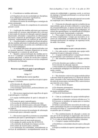 2922 Diário da República, 1.ª série—N.º 129—6 de julho de 2018
4 — Consideram-se medidas adicionais:
a) A frequência do ano de escolaridade por disciplinas;
b) As adaptações curriculares significativas;
c) O plano individual de transição;
d) O desenvolvimento de metodologias e estratégias de
ensino estruturado;
e) O desenvolvimento de competências de autonomia
pessoal e social.
5 — A aplicação das medidas adicionais que requerem
a intervenção de recursos especializados deve convocar
a intervenção do docente de educação especial enquanto
dinamizador, articulador e especialista em diferenciação
dos meios e materiais de aprendizagem, sendo, preferen-
cialmente, implementadas em contexto de sala de aula.
6 — Amonitorização e avaliação da eficácia da aplica-
ção das medidas adicionais é realizada pelos responsáveis
da sua implementação, de acordo com o definido no rela-
tório técnico-pedagógico.
7 — As medidas adicionais são operacionalizadas com
os recursos materiais e humanos disponíveis na escola,
privilegiando-se o contexto de sala de aula.
8 — Quando a operacionalização das medidas previs-
tas no n.º 4 implique a necessidade de mobilização de
recursos adicionais, o diretor da escola deve requerer,
fundamentadamente, tais recursos ao serviço competente
do Ministério da Educação.
CAPÍTULO III
Recursos específicos de apoio à aprendizagem
e à inclusão
Artigo 11.º
Identificação dos recursos específicos
1 — São recursos humanos específicos de apoio à apren-
dizagem e à inclusão:
a) Os docentes de educação especial;
b) Os técnicos especializados;
c) Os assistentes operacionais, preferencialmente com
formação específica.
2 — São recursos organizacionais específicos de apoio
à aprendizagem e à inclusão:
a) A equipa multidisciplinar de apoio à educação in-
clusiva;
b) O centro de apoio à aprendizagem;
c) As escolas de referência no domínio da visão;
d) As escolas de referência para a educação bilingue;
e) As escolas de referência para a intervenção precoce
na infância;
f) Os centros de recursos de tecnologias de informação
e comunicação para a educação especial.
3 — São recursos específicos existentes na comunidade
a mobilizar para apoio à aprendizagem e à inclusão:
a) As equipas locais de intervenção precoce;
b) As equipas de saúde escolar dos ACES/ULS;
c) As comissões de proteção de crianças e jovens;
d) Os centros de recursos para a inclusão;
e) As instituições da comunidade, nomeadamente os
serviços de atendimento e acompanhamento social do
sistema de solidariedade e segurança social, os serviços
do emprego e formação profissional e os serviços da ad-
ministração local;
f) Os estabelecimentos de educação especial com acordo
de cooperação com o Ministério da Educação.
4 — O docente de educação especial, no âmbito da sua
especialidade, apoia, de modo colaborativo e numa lógica
de corresponsabilização, os demais docentes do aluno na
definição de estratégias de diferenciação pedagógica, no
reforço das aprendizagens e na identificação de múltiplos
meios de motivação, representação e expressão.
5 — Para cumprir os objetivos da inclusão, cooperam,
de forma complementar e sempre que necessário, os re-
cursos da comunidade, nomeadamente da educação, da
formação profissional, do emprego, da segurança social,
da saúde e da cultura.
Artigo 12.º
Equipa multidisciplinar de apoio à educação inclusiva
1 — Em cada escola é constituída uma equipa multi-
disciplinar de apoio à educação inclusiva.
2 — Aequipa multidisciplinar é composta por elemen-
tos permanentes e por elementos variáveis.
3 — São elementos permanentes da equipa multidis-
ciplinar:
a) Um dos docentes que coadjuva o diretor;
b) Um docente de educação especial;
c) Três membros do conselho pedagógico com funções
de coordenação pedagógica de diferentes níveis de edu-
cação e ensino;
d) Um psicólogo.
4 — São elementos variáveis da equipa multidisciplinar
o docente titular de grupo/turma ou o diretor de turma do
aluno, consoante o caso, outros docentes do aluno, técnicos
do centro de recurso para a inclusão (CRI) e outros técnicos
que intervêm com o aluno.
5 — Cabe ao diretor designar:
a) Os elementos permanentes;
b) O coordenador, ouvidos os elementos permanentes
da equipa multidisciplinar;
c) O local de funcionamento.
6 — Cabe ao coordenador da equipa multidisciplinar:
a) Identificar os elementos variáveis referidos no n.º 4;
b) Convocar os membros da equipa para as reuniões;
c) Dirigir os trabalhos;
d) Adotar os procedimentos necessários de modo a ga-
rantir a participação dos pais ou encarregados de educação
nos termos do artigo 4.º, consensualizando respostas para
as questões que se coloquem.
7 — Nos estabelecimentos de educação e ensino em
que, por via da sua tipologia ou organização, não exista al-
gum dos elementos da equipa multidisciplinar previstos nos
n.os
3 e 4, cabe ao diretor definir o respetivo substituto.
8 — Compete à equipa multidisciplinar:
a) Sensibilizar a comunidade educativa para a educação
inclusiva;
b) Propor as medidas de suporte à aprendizagem a mo-
bilizar;
 