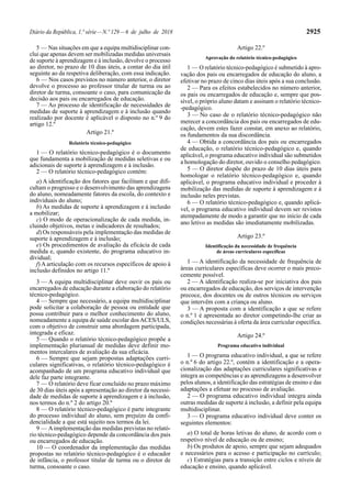 Diário da República, 1.ª série—N.º 129—6 de julho de 2018 2925
5 — Nas situações em que a equipa multidisciplinar con-
clui que apenas devem ser mobilizadas medidas universais
de suporte à aprendizagem e à inclusão, devolve o processo
ao diretor, no prazo de 10 dias úteis, a contar do dia útil
seguinte ao da respetiva deliberação, com essa indicação.
6 — Nos casos previstos no número anterior, o diretor
devolve o processo ao professor titular de turma ou ao
diretor de turma, consoante o caso, para comunicação da
decisão aos pais ou encarregados de educação.
7 — Ao processo de identificação de necessidades de
medidas de suporte à aprendizagem e à inclusão quando
realizado por docente é aplicável o disposto no n.º 9 do
artigo 12.º
Artigo 21.º
Relatório técnico-pedagógico
1 — O relatório técnico-pedagógico é o documento
que fundamenta a mobilização de medidas seletivas e ou
adicionais de suporte à aprendizagem e à inclusão.
2 — O relatório técnico-pedagógico contém:
a) A identificação dos fatores que facilitam e que difi-
cultam o progresso e o desenvolvimento das aprendizagens
do aluno, nomeadamente fatores da escola, do contexto e
individuais do aluno;
b) As medidas de suporte à aprendizagem e à inclusão
a mobilizar;
c) O modo de operacionalização de cada medida, in-
cluindo objetivos, metas e indicadores de resultados;
d) Os responsáveis pela implementação das medidas de
suporte à aprendizagem e à inclusão;
e) Os procedimentos de avaliação da eficácia de cada
medida e, quando existente, do programa educativo in-
dividual;
f) A articulação com os recursos específicos de apoio à
inclusão definidos no artigo 11.º
3 — A equipa multidisciplinar deve ouvir os pais ou
encarregados de educação durante a elaboração do relatório
técnico-pedagógico.
4 — Sempre que necessário, a equipa multidisciplinar
pode solicitar a colaboração de pessoa ou entidade que
possa contribuir para o melhor conhecimento do aluno,
nomeadamente a equipa de saúde escolar dosACES/ULS,
com o objetivo de construir uma abordagem participada,
integrada e eficaz.
5 — Quando o relatório técnico-pedagógico propõe a
implementação plurianual de medidas deve definir mo-
mentos intercalares de avaliação da sua eficácia.
6 — Sempre que sejam propostas adaptações curri-
culares significativas, o relatório técnico-pedagógico é
acompanhado de um programa educativo individual que
dele faz parte integrante.
7 — O relatório deve ficar concluído no prazo máximo
de 30 dias úteis após a apresentação ao diretor da necessi-
dade de medidas de suporte à aprendizagem e à inclusão,
nos termos do n.º 2 do artigo 20.º
8 — O relatório técnico-pedagógico é parte integrante
do processo individual do aluno, sem prejuízo da confi-
dencialidade a que está sujeito nos termos da lei.
9 — Aimplementação das medidas previstas no relató-
rio técnico-pedagógico depende da concordância dos pais
ou encarregados de educação.
10 — O coordenador da implementação das medidas
propostas no relatório técnico-pedagógico é o educador
de infância, o professor titular de turma ou o diretor de
turma, consoante o caso.
Artigo 22.º
Aprovação do relatório técnico-pedagógico
1 — O relatório técnico-pedagógico é submetido à apro-
vação dos pais ou encarregados de educação do aluno, a
efetivar no prazo de cinco dias úteis após a sua conclusão.
2 — Para os efeitos estabelecidos no número anterior,
os pais ou encarregados de educação e, sempre que pos-
sível, o próprio aluno datam e assinam o relatório técnico-
-pedagógico.
3 — No caso de o relatório técnico-pedagógico não
merecer a concordância dos pais ou encarregados de edu-
cação, devem estes fazer constar, em anexo ao relatório,
os fundamentos da sua discordância.
4 — Obtida a concordância dos pais ou encarregados
de educação, o relatório técnico-pedagógico e, quando
aplicável, o programa educativo individual são submetidos
a homologação do diretor, ouvido o conselho pedagógico.
5 — O diretor dispõe do prazo de 10 dias úteis para
homologar o relatório técnico-pedagógico e, quando
aplicável, o programa educativo individual e proceder à
mobilização das medidas de suporte à aprendizagem e à
inclusão neles previstas.
6 — O relatório técnico-pedagógico e, quando aplicá-
vel, o programa educativo individual devem ser revistos
atempadamente de modo a garantir que no início de cada
ano letivo as medidas são imediatamente mobilizadas.
Artigo 23.º
Identificação da necessidade de frequência
de áreas curriculares específicas
1 — A identificação da necessidade de frequência de
áreas curriculares específicas deve ocorrer o mais preco-
cemente possível.
2 — A identificação realiza-se por iniciativa dos pais
ou encarregados de educação, dos serviços de intervenção
precoce, dos docentes ou de outros técnicos ou serviços
que intervêm com a criança ou aluno.
3 — A proposta com a identificação a que se refere
o n.º 1 é apresentada ao diretor competindo-lhe criar as
condições necessárias à oferta da área curricular específica.
Artigo 24.º
Programa educativo individual
1 — O programa educativo individual, a que se refere
o n.º 6 do artigo 22.º, contém a identificação e a opera-
cionalização das adaptações curriculares significativas e
integra as competências e as aprendizagens a desenvolver
pelos alunos, a identificação das estratégias de ensino e das
adaptações a efetuar no processo de avaliação.
2 — O programa educativo individual integra ainda
outras medidas de suporte à inclusão, a definir pela equipa
multidisciplinar.
3 — O programa educativo individual deve conter os
seguintes elementos:
a) O total de horas letivas do aluno, de acordo com o
respetivo nível de educação ou de ensino;
b) Os produtos de apoio, sempre que sejam adequados
e necessários para o acesso e participação no currículo;
c) Estratégias para a transição entre ciclos e níveis de
educação e ensino, quando aplicável.
 