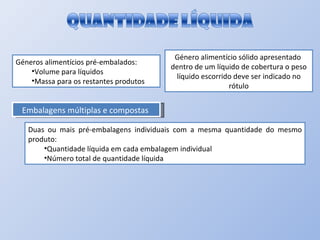 Géneros alimentícios pré-embalados: Volume para líquidos Massa para os restantes produtos  Género alimentício sólido apresentado  dentro de um líquido de cobertura o peso líquido escorrido deve ser indicado no rótulo Embalagens múltiplas e compostas  Duas ou mais pré-embalagens individuais com a mesma quantidade do mesmo produto: Quantidade líquida em cada embalagem individual Número total de quantidade líquida  