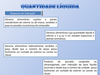 Dispensa de indicação  Géneros alimentícios sujeitos a perdas consideráveis de volume ou de massa, vendidos à peça ou pesados na presença do comprador Géneros alimentícios cuja quantidade líquida é inferior a 5 g ou 5 ml, excepto especiarias e plantas aromáticas Géneros alimentícios habitualmente vendidos à peça, desde que o número de peças possa facilmente ser contado do exterior ou conste no rótulo Produtos de pescado, congelado ou ultracongelado, com indicação do peso líquido escorrido e desde que o número de unidade  possa facilmente ser contado do exterior ou conste no rótulo 