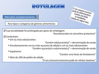 Menções complementares Para tipos e categorias de géneros alimentícios: Cuja durabilidade foi prolongada por gases de embalagem “ Acondicionado em atmosfera protectora” Contenham: Um ou mais edulcorantes “ Contém edulcorante(s)” + denominação da venda Simultaneamente um ou mais açucares de adição e um ou mais edulcorantes “ Contém açucar(es) e edulcorante(s)” + denominação de venda Aspártamo “ Contém uma fonte de fenilalanina” Mais de 10% de polióis de adição “ O seu consumo excessivo pode ter efeitos laxativos” 
