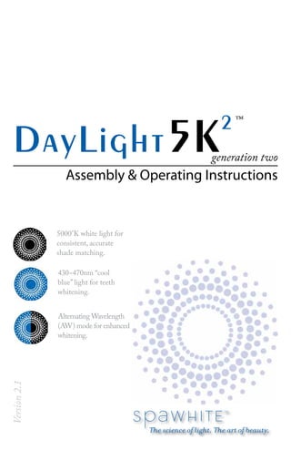 DayLight5K2
Assembly & Operating Instructions
Version2.1
generation two
5000°K white light for
consistent, accurate
shade matching.
430~470nm “cool
blue” light for teeth
whitening.
™
Alternating Wavelength
(AW) mode for enhanced
whitening.
 