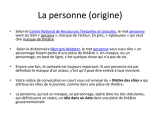 La personne (origine) Selon le  Centre National de Ressources Textuelles et Lexicales , le mot  personne  vient du latin «  persona  », masque de l'acteur. En grec, «  προ ́ σωπον  » qui veut dire  masque de théâtre . Selon le dictionnaire  Merriam-Webster , le mot  personne  veut aussi dire « un personnage faisant partie d’une pièce de théâtre ». Un masque, ou un personnage, en bout de ligne, c’est quelque chose qui n’a pas de vie.  Encore une fois, le contexte est toujours important. Si une personne est par définition le masque d’un acteur, c’est qu’il peut être enlevé à tout moment.  Votre notice de convocation en court vous est envoyé du «  Maître des rôles »  qui attribue les rôles de la journée, comme dans une pièce de théâtre. La personne, qui est un masque, un personnage, opère dans les lois statutaires, qui définisssent un statut, un  rôle dans un Acte  dans une pièce de théâtre gouvernementale. 