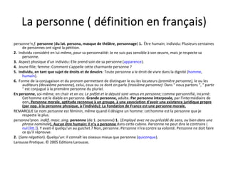 La personne ( définition en français) personne 1 n.f.   personne  ( du lat. persona, masque de théâtre, personnage )  1.   Être humain; individu: Plusieurs centaines de personnes ont signé la pétition. 2.   Individu considéré en lui-même, pour sa personnalité: Je ne suis pas sensible à son œuvre, mais je respecte sa personne. 3.   Aspect physique d'un individu: Elle prend soin de sa personne ( apparence ). 4.   Jeune fille; femme: Comment s'appelle cette charmante personne ? 5.    Individu, en tant que sujet de droits et de devoirs : Toute personne a le droit de vivre dans la dignité ( homme ,  humain ). 6.   Forme de la conjugaison et du pronom permettant de distinguer le ou les locuteurs  (première personne),  le ou les auditeurs  (deuxième personne),  celui, ceux ou ce dont on parle  (troisième personne) : Dans " nous partons ", " partir " est conjugué à la première personne du pluriel. En personne,  soi-même; en chair et en os:  Le préfet et le député sont venus en personne ; comme personnifié, incarné: Cet homme est le diable en personne.  Grande personne,  adulte.  Par personne interposée,  par l'intermédiaire de qqn . Personne morale, aptitude reconnue à un groupe, à une association d'avoir une existence juridique propre (par opp. à la personne physique, à l'individu): La Fondation de France est une personne morale. REMARQUE Le nom  personne  est féminin, même quand il désigne un homme: cet homme est la personne que je respecte le plus. personne 2 pron. indéf. masc. sing.   personne  (de 1. personne)  1.   ( Employé avec ne ou précédé de sans, ou bien dans une phrase nominale ). Aucun être humain: Il n'y a personne  dans cette cabine. Personne ne peut dire le contraire ( nul [litt.] ). Y avait-il quelqu'un au guichet ? Non, personne. Personne n'ira contre sa volonté. Personne ne doit faire ce qu'il réprouve. 2.   ( Sans négation ). Quelqu'un: Il connaît les oiseaux mieux que personne ( quiconque ). Larousse Pratique. © 2005 Editions Larousse. 