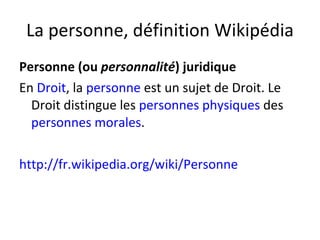 La personne, définition Wikipédia Personne (ou  personnalité ) juridique En  Droit , la  personne  est un sujet de Droit. Le Droit distingue les  personnes physiques  des  personnes morales . http://fr.wikipedia.org/wiki/Personne 