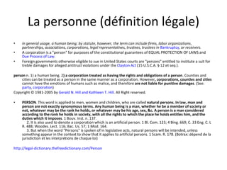 La personne (définition légale) In general usage, a human being; by statute, however, the term can include firms, labor organizations ,  partnerships, associations, corporations, legal representatives, trustees, trustees in   Bankruptcy ,  or receivers. A corporation is a "person" for purposes of the constitutional guarantees of EQUAL PROTECTION OF LAWS and  Due Process of Law . Foreign governments otherwise eligible to sue in United States courts are "persons" entitled to institute a suit for treble damages for alleged antitrust violations under the  Clayton Act  (15 U.S.C.A. § 12 et seq.). person  n. 1) a human being. 2 ) a corporation treated as having the rights and obligations of a person . Counties and cities can be treated as a person in the same manner as a corporation. However , corporations, counties and cities  cannot have the emotions of humans such as malice, and therefore  are not liable for punitive damages . (See:  party ,  corporation ) Copyright © 1981-2005 by  Gerald N. Hill and Kathleen T. Hill . All Right reserved. PERSON . This word is applied to men, women and children, who are called  natural persons. In law, man and person are not exactly synonymous terms. Any human being is a man, whether he be a member of society or not, whatever may be the rank he holds, or whatever may be his age, sex, &c. A person is a man considered according to the rank he holds in society, with all the rights to which the place he holds entitles him, and the duties which it imposes . 1 Bouv. Inst. n. 137.       2. It is also used to denote a corporation which is an artificial person. 1 Bl. Com. 123; 4 Bing. 669; C. 33 Eng. C. L R. 488; Woodes. Lect. 116; Bac. Us. 57; 1 Mod. 164.       3. But when the word "Persons" is spoken of in legislative acts, natural persons will be intended, unless something appear in the context to show that it applies to artificial persons. 1 Scam. R. 178. (Botrax: dépend de la jurisdiction et les interprétions de chaque loi) http://legal-dictionary.thefreedictionary.com/Person 