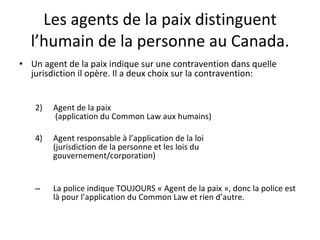 Les agents de la paix distinguent l’humain de la personne au Canada. Un agent de la paix indique sur une contravention dans quelle jurisdiction il opère. Il a deux choix sur la contravention: Agent de la paix  (application du Common Law aux humains) Agent responsable à l’application de la loi  (jurisdiction de la personne et les lois du gouvernement/corporation) La police indique TOUJOURS « Agent de la paix », donc la police est là pour l’application du Common Law et rien d’autre. 