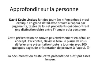 Approfondir sur la personne David Kevin Lindsay  fait des tournées « Personhood » qui explique en grand détail avec preuve à l’appui par jugements, textes de lois et précédents qui démontrent une distinction claire entre l’humain et la personne. Cette présentation ne couvre pas extrêmement en détail ce concept. Par contre, David se fera un plaisir de vous déferler une présentation toute la journée avec 200 quelques pages de présentation de preuves à l’appui.   La documentation existe, cette présentation n’est pas assez longue.  