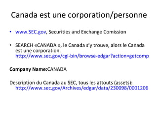 Canada est une corporation/personne www.SEC.gov , Securities and Exchange Comission SEARCH «CANADA », le Canada s’y trouve, alors le Canada est une corporation.  http://www.sec.gov/cgi-bin/browse-edgar?action=getcompany&CIK=0000230098 Company Name: CANADA Description du Canada au SEC, tous les attouts (assets):  http://www.sec.gov/Archives/edgar/data/230098/000120621207000325/m38702orexv99wd.htm 