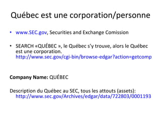 Québec est une corporation/personne www.SEC.gov , Securities and Exchange Comission SEARCH «QUÉBEC », le Québec s’y trouve, alors le Québec est une corporation.  http://www.sec.gov/cgi-bin/browse-edgar?action=getcompany&CIK=0000722803 Company Name:  QUÉBEC Description du Québec au SEC, tous les attouts (assets):  http://www.sec.gov/Archives/edgar/data/722803/000119312508130954/dex991.htm 