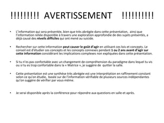 !!!!!!!!!  AVERTISSEMENT  !!!!!!!!!! L’information qui sera présentée, bien que très abrégée dans cette présentation,  ainsi que l’information reliée disponible à travers une exploration approfondie de des sujets présentés, a déjà causé des  réveils difficiles  qui ont mené au suicide. Rechercher sur cette information  peut causer le goût d’agir  en utilisant ces lois et concepts. Le conseil est d’étudier ces concepts et les concepts connexes pendant  1 ou 2 ans avant d’agir sur cette information  considérant les implications complexes non expliquées dans cette présentation. Si tu n’es pas confortable avec un changement de compréhension du paradigme dans lequel tu vis ou si tu es trop confortable dans la « Matrice », je suggère de  quitter la salle. Cette présentation est une synthèse très abrégée est une interprétation en raffinement constant selon ce qu’on étudie,  basée sur de l’information vérifiable de plusieurs sources indépendantes qu’on suggère de vérifier par vous-même. Je serai disponible après la conférence pour répondre aux questions en salle et après. 