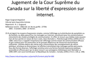 Jugement de la Cour Suprême du Canada sur la liberté d’expression sur internet. Roger Guignard Appelant  Ville de Saint-Hyacinthe Intimée  Répertorié : R. c. Guignard Référence neutre : 2002 CSC 14. No du greffe : 27704.  2001 : 3 octobre; 2002 : 21 février. 25 À cet égard, les moyens d'expression simples, comme l'affichage ou la distribution de pamphlets ou de feuillets, ou déjà aujourd'hui, les messages sur Internet, constituent pour les consommateurs mécontents des modes privilégiés de communication. En effet, le recours aux médias reste souvent hors de leur portée en raison de leurs coûts. Dans Ramsden c. Peterborough (Ville), [1993] 2 R.C.S. 1084, notre Cour a rappelé l'importance de l'affichage comme moyen de communication efficace et peu coûteux pour les particuliers et les groupes dépourvus de ressources économiques suffisantes. Utilisées depuis des siècles pour communiquer des renseignements de nature politique, artistique ou économique, les affiches transmettent des messages parfois percutants. Sous des formes diverses, l'affichage constitue ainsi une forme d'activité expressive publique, accessible et efficace pour qui ne peut recourir aux campagnes médiatiques (voir Ramsden, p. 1096-1097; voir aussi Comité pour la République du Canada c. Canada, [1991] 1 R.C.S. 139, p. 198). http://www.industriequebec.ca/portal/fr/Content.php?id=300 