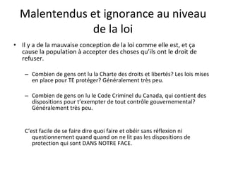 Malentendus et ignorance au niveau de la loi Il y a de la mauvaise conception de la loi comme elle est, et ça cause la population à accepter des choses qu’ils ont le droit de refuser.  Combien de gens ont lu la Charte des droits et libertés? Les lois mises en place pour TE protéger? Généralement très peu. Combien de gens on lu le Code Criminel du Canada, qui contient des dispositions pour t’exempter de tout contrôle gouvernemental? Généralement très peu. C’est facile de se faire dire quoi faire et obéir sans réflexion ni questionnement quand quand on ne lit pas les dispositions de protection qui sont DANS NOTRE FACE. 