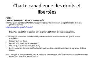 Charte canadienne des droits et liber tées PARTIE I CHARTE CANADIENNE DES DROITS ET LIBERTÉS Attendu que le Canada est fondé sur des principes qui reconnaissent la  suprématie de Dieu  et la primauté du droit : http://lois.justice.gc.ca/fr/charte/ Dieu n’est pas défini, tu peux en faire ta propre définition. Dieu est ton suprême. Et si quelqu’un clame une autorité sur toi, cet être humain la doit faire une des quatre choses suivantes : Prouver qu’il est Dieu; Prouver qu’il existe entre toi et Dieu; Prouver qu’il existe au-dessus de Dieu; Ou présenter un document officiel qui dit qu’il possède autorité sur toi avec la signature de Dieu dessus;  Donc, aucun être humain peut être votre supérieur dans sa capacité d’être humain, et conséquemment vous n’êtes supérieur à aucun autre.  