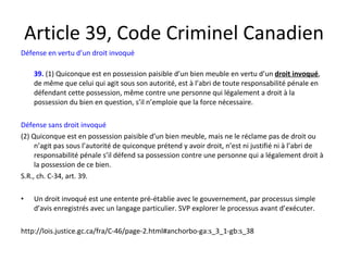 Article 39, Code Criminel Canadien Défense en vertu d’un droit invoqué 39.   (1) Quiconque est en possession paisible d’un bien meuble en vertu d’un  droit invoqué , de même que celui qui agit sous son autorité, est à l’abri de toute responsabilité pénale en défendant cette possession, même contre une personne qui légalement a droit à la possession du bien en question, s’il n’emploie que la force nécessaire. Défense sans droit invoqué (2) Quiconque est en possession paisible d’un bien meuble, mais ne le réclame pas de droit ou n’agit pas sous l’autorité de quiconque prétend y avoir droit, n’est ni justifié ni à l’abri de responsabilité pénale s’il défend sa possession contre une personne qui a légalement droit à la possession de ce bien. S.R., ch. C-34, art. 39. Un droit invoqué est une entente pré-établie avec le gouvernement, par processus simple d’avis enregistrés avec un langage particulier. SVP explorer le processus avant d’exécuter. http://lois.justice.gc.ca/fra/C-46/page-2.html#anchorbo-ga:s_3_1-gb:s_38 