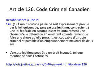 Article 126, Code Criminel Canadien Désobéissance à une loi 126.   (1) À moins qu’une peine ne soit expressément prévue par la loi, quiconque,  sans excuse légitime , contrevient à une loi fédérale en accomplissant volontairement une chose qu’elle défend ou en omettant volontairement de faire une chose qu’elle prescrit, est coupable d’un acte criminel et passible d’un emprisonnement maximal de deux ans.  L’excuse légitime peut être un droit invoqué, tel que mentionné dans l’Article 39 http://lois.justice.gc.ca/fra/C-46/page-4.html#codese:126 
