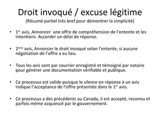 Droit invoqué / excuse légitime (Résumé partiel très bref pour démontrer la simplicité) 1 er  avis, Annoncer  une offre de compréhension de l’entente et les intentions. Accorder un délai de réponse. 2 ème  avis, Annoncer le droit invoqué selon l’entente, si aucune négotiation de l’offre a eu lieu. Tous les avis sont par courrier enregistré et témoigné par notaire pour générer une documentation vérifiable et publique. Ce processus est valide puisque le silence en réponse à un avis indique l’acceptance de l’offre présentée dans le 1 er  avis. Ce processus a des précédents au Canada, il est accepté, reconnu et parfois même acquiescé par le gouvernement. 