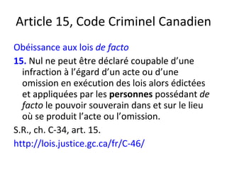 Article 15, Code Criminel Canadien Obéissance aux lois  de facto 15.   Nul ne peut être déclaré coupable d’une infraction à l’égard d’un acte ou d’une omission en exécution des lois alors édictées et appliquées par les  personnes  possédant  de facto  le pouvoir souverain dans et sur le lieu où se produit l’acte ou l’omission.  S.R., ch. C-34, art. 15. http://lois.justice.gc.ca/fr/C-46/ 
