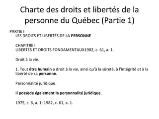 Charte des droits et libertés de la personne du Québec (Partie 1) PARTIE I  LES DROITS ET LIBERTÉS DE LA  PERSONNE CHAPITRE I  LIBERTÉS ET DROITS FONDAMENTAUX1982, c. 61, a. 1. Droit à la vie. 1. Tout  être humain  a droit à la vie, ainsi qu'à la sûreté, à l'intégrité et à la liberté de sa  personne . Personnalité juridique. Il possède également la personnalité juridique . 1975, c. 6, a. 1; 1982, c. 61, a. 1. 