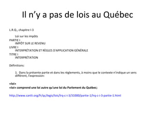 Il n’y a pas de lois au Québec L.R.Q., chapitre I-3 Loi sur les impôts PARTIE I  IMPÔT SUR LE REVENU LIVRE I  INTERPRÉTATION ET RÈGLES D'APPLICATION GÉNÉRALE TITRE I  INTERPRÉTATION Définitions: 1.  Dans la présente partie et dans les règlements, à moins que le contexte n'indique un sens différent, l'expression: «loi»  «loi» comprend une loi autre qu'une loi du Parlement du Québec;  http://www.canlii.org/fr/qc/legis/lois/lrq-c-i-3/31000/partie-1/lrq-c-i-3-partie-1.html 
