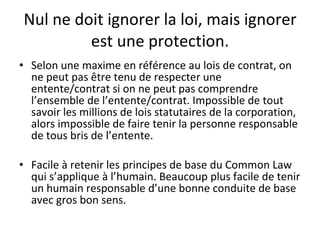 Nul ne doit ignorer la loi, mais ignorer est une protection. Selon une maxime en référence au lois de contrat, on ne peut pas être tenu de respecter une entente/contrat si on ne peut pas comprendre l’ensemble de l’entente/contrat. Impossible de tout savoir les millions de lois statutaires de la corporation, alors impossible de faire tenir la personne responsable de tous bris de l’entente. Facile à retenir les principes de base du Common Law qui s’applique à l’humain. Beaucoup plus facile de tenir un humain responsable d’une bonne conduite de base avec gros bon sens. 