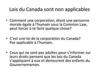 Lois du Canada sont non applicables Comment une corporation, étant une personne morale égale à l’humain sous la Common Law, peut forcer à te faire quelque chose? C’est une loi de la corporation du Canada? Pas applicable à l’humain. Ceux qui ne sont pas adultes pour s’informer sur leurs droits pensent que les lois du Canada s’appliquent à eux et demeurent des enfants du Gouvernemaman. 