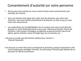 Consentement d’autorité sur votre personne Nul ne peut avoir autorié sur vous à moins d’avoir votre consentement, par exemple, par contrat. Tous vos contrats sont signé avec votre nom de personne, pas votre nom d’humain. Vous avez donné consentement de pouvoir sur tout ce qui est sous votre nom de personne. Les corporations du Canada/Québec ont un contrat avec vous et ont droit de pouvoir sur votre fiction/personne si vous avez  #Assurance Sociale, Permis de Conduire, votre propre compagnie enregistrée au gouvernement, permis de pêche, permis d’alcool, retour d’impôts (qui est un contrat), etc… « No one can make you feel inferior without your consent. »  -Eleanor Roosevelt Il ne faut pas se sentir lésé avec le concept de la personne, puisque la personne a été mise en place pour protéger l’humain. En tout temps l’humain peut décider de ne pas jouer le rôle de la personne. 
