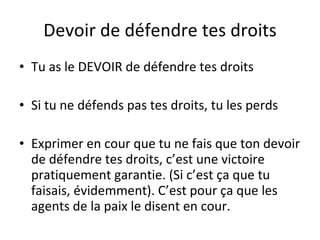 Devoir de d éfendre tes droits Tu as le DEVOIR de défendre tes droits Si tu ne défends pas tes droits, tu les perds Exprimer en cour que tu ne fais que ton devoir de défendre tes droits, c’est une victoire pratiquement garantie. (Si c’est ça que tu faisais, évidemment). C’est pour ça que les agents de la paix le disent en cour. 
