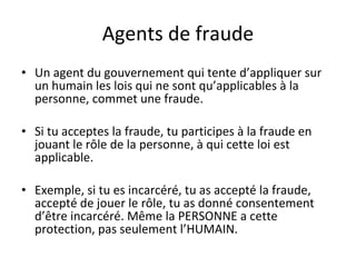 Agents de fraude Un agent du gouvernement qui tente d’appliquer sur un humain les lois qui ne sont qu’applicables à la personne, commet une fraude. Si tu acceptes la fraude, tu participes à la fraude en jouant le rôle de la personne, à qui cette loi est applicable. Exemple, si tu es incarcéré, tu as accepté la fraude, accepté de jouer le rôle, tu as donné consentement d’être incarcéré. Même la PERSONNE a cette protection, pas seulement l’HUMAIN. 