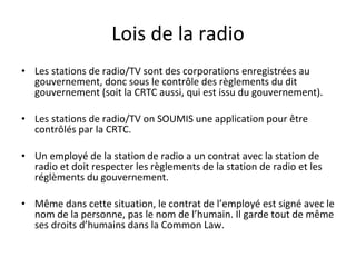 Lois de la radio Les stations de radio/TV sont des corporations enregistrées au gouvernement, donc sous le contrôle des règlements du dit gouvernement (soit la CRTC aussi, qui est issu du gouvernement). Les stations de radio/TV on SOUMIS une application pour être contrôlés par la CRTC. Un employé de la station de radio a un contrat avec la station de radio et doit respecter les règlements de la station de radio et les réglèments du gouvernement. Même dans cette situation, le contrat de l’employé est signé avec le nom de la personne, pas le nom de l’humain. Il garde tout de même ses droits d’humains dans la Common Law. 
