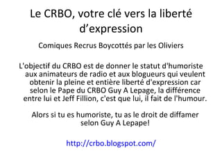 Le CRBO, votre clé vers la liberté d’expression Comiques Recrus Boycottés par les Oliviers L'objectif du CRBO est de donner le statut d'humoriste aux animateurs de radio et aux blogueurs qui veulent obtenir la pleine et entière liberté d'expression car selon le Pape du CRBO Guy A Lepage, la différence entre lui et Jeff Fillion, c'est que lui, il fait de l'humour. Alors si tu es humoriste, tu as le droit de diffamer selon Guy A Lepape! http://crbo.blogspot.com/ 