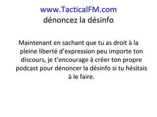 www.TacticalFM.com dénoncez la désinfo Maintenant en sachant que tu as droit à la pleine liberté d’expression peu importe ton discours, je t’encourage à créer ton propre podcast pour dénoncer la désinfo si tu hésitais à le faire. 