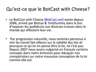 Qu’est-ce que le BotCast with Cheese? Le BotCast with Cheese ( BotCast.net ) existe depuis 2006, animé par Botrax & TestDummy dans le but d’exposer les québécois aux diverses crosses dans le monde qui affectent leur vie. Par progression naturelle, nous sommes parvenus à voir du travail fait ailleurs sur la validité des lois et pourquoi ce qu’on en pense être la loi, ne l’est pas. Depuis 2007 nous avons vulgarisé en français certains concepts dans notre émission pour éduquer nos compatriotes sur notre mauvaise conception de la loi comme elle est. 
