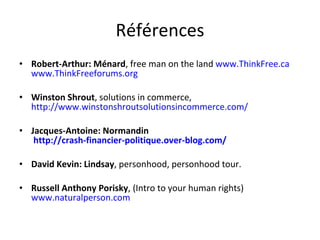 Références Robert-Arthur: Ménard , free man on the land  www.ThinkFree.ca   www.ThinkFreeforums.org Winston Shrout , solutions in commerce,  http://www.winstonshroutsolutionsincommerce.com/ Jacques-Antoine: Normandin   http://crash-financier-politique.over-blog.com/ David Kevin: Lindsay , personhood, personhood tour. Russell Anthony Porisky , (Intro to your human rights)  www.naturalperson.com 