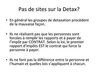 Pas de sites sur la Detax? En général les groupes de detaxation procèdent de la mauvaise façon. Ils ne réalisent pas que les personnes sont forcées à remplir les rapports et à payer de l’impôt par CONTRAT. Selon la loi, le premier rapport d’impôts EST le contrat qui force la personne à payer. Ils ne font pas la différence entre la personne et l’humain et quelles lois s’appliquent à chacun. 