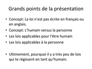 Grands points de la présentation Concept: La loi n’est pas écrite en français ou en anglais. Concept: L’humain versus la personne Les lois applicables pour l’être humain Les lois applicables à la personne Ultimement, pourquoi il y a très peu de lois qui te régissent en tant qu’humain. 