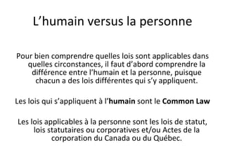 L ’humain versus la personne Pour bien comprendre quelles lois sont applicables dans quelles circonstances, il faut d’abord comprendre la différence entre l’humain et la personne, puisque chacun a des lois différentes qui s’y appliquent. Les lois qui s’appliquent à l’ humain  sont le  Common Law Les lois applicables à la personne sont les lois de statut, lois statutaires ou corporatives et/ou Actes de la corporation du Canada ou du Québec. 