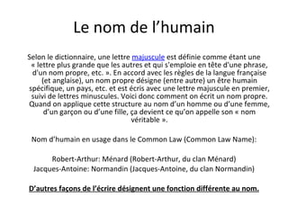 Le nom de l’humain Selon le dictionnaire, une lettre  majuscule  est définie comme étant une « lettre plus grande que les autres et qui s'emploie en tête d'une phrase, d'un nom propre, etc. ». En accord avec les règles de la langue française (et anglaise), un nom propre désigne (entre autre) un être humain spécifique, un pays, etc. et est écris avec une lettre majuscule en premier, suivi de lettres minuscules. Voici donc comment on écrit un nom propre. Quand on applique cette structure au nom d’un homme ou d’une femme, d’un garçon ou d’une fille, ça devient ce qu’on appelle son « nom véritable ». Nom d’humain en usage dans le Common Law (Common Law Name): Robert-Arthur: Ménard (Robert-Arthur, du clan Ménard) Jacques-Antoine: Normandin (Jacques-Antoine, du clan Normandin) D’autres façons de l’écrire désignent une fonction différente au nom. 