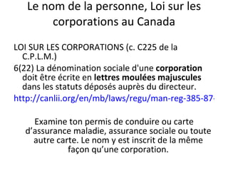 Le nom de la personne, Loi sur les corporations au Canada LOI SUR LES CORPORATIONS (c. C225 de la C.P.L.M.)  6(22) La dénomination sociale d'une  corporation  doit être écrite en  lettres moulées majuscules  dans les statuts déposés auprès du directeur.  http://canlii.org/en/mb/laws/regu/man-reg-385-87-r/latest/man-reg-385-87-r.html Examine ton permis de conduire ou carte d’assurance maladie, assurance sociale ou toute autre carte. Le nom y est inscrit de la même façon qu’une corporation. 