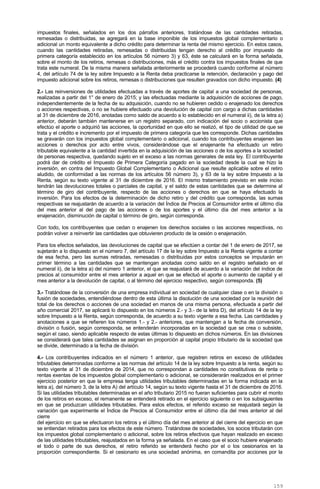 impuestos finales, señalados en los dos párrafos anteriores, tratándose de las cantidades retiradas,
remesadas o distribuidas, se agregará en la base imponible de los impuestos global complementario o
adicional un monto equivalente a dicho crédito para determinar la renta del mismo ejercicio. En estos casos,
cuando las cantidades retiradas, remesadas o distribuidas tengan derecho al crédito por impuesto de
primera categoría establecido en los artículos 56 número 3) y 63, éste se calculará en la forma señalada,
sobre el monto de los retiros, remesas o distribuciones, más el crédito contra los impuestos finales de que
trata este numeral. De la misma manera señalada anteriormente se procederá cuando conforme al número
4, del artículo 74 de la ley sobre Impuesto a la Renta deba practicarse la retención, declaración y pago del
impuesto adicional sobre los retiros, remesas o distribuciones que resulten gravados con dicho impuesto. (4)
2.- Las reinversiones de utilidades efectuadas a través de aportes de capital a una sociedad de personas,
realizadas a partir del 1° de enero de 2015; y las efectuadas mediante la adquisición de acciones de pago,
independientemente de la fecha de su adquisición, cuando no se hubieren cedido o enajenado los derechos
o acciones respectivas, o no se hubiere efectuado una devolución de capital con cargo a dichas cantidades
al 31 de diciembre de 2016, anotadas como saldo de acuerdo a lo establecido en el numeral ii), de la letra a)
anterior, deberán también mantenerse en un registro separado, con indicación del socio o accionista que
efectúo el aporte o adquirió las acciones, la oportunidad en que ello se realizó, el tipo de utilidad de que se
trata y el crédito e incremento por el impuesto de primera categoría que les corresponde. Dichas cantidades
se gravarán con los impuestos global complementario o adicional, cuando los contribuyentes enajenen las
acciones o derechos por acto entre vivos, considerándose que el enajenante ha efectuado un retiro
tributable equivalente a la cantidad invertida en la adquisición de las acciones o de los aportes a la sociedad
de personas respectiva, quedando sujeto en el exceso a las normas generales de esta ley. El contribuyente
podrá dar de crédito el Impuesto de Primera Categoría pagado en la sociedad desde la cual se hizo la
inversión, en contra del Impuesto Global Complementario o Adicional que resulte aplicable sobre el retiro
aludido, de conformidad a las normas de los artículos 56 número 3), y 63 de la ley sobre Impuesto a la
Renta, según su texto vigente al 31 de diciembre de 2016. El mismo tratamiento previsto en este inciso
tendrán las devoluciones totales o parciales de capital, y el saldo de estas cantidades que se determine al
término de giro del contribuyente, respecto de las acciones o derechos en que se haya efectuado la
inversión. Para los efectos de la determinación de dicho retiro y del crédito que corresponda, las sumas
respectivas se reajustarán de acuerdo a la variación del Índice de Precios al Consumidor entre el último día
del mes anterior al del pago de las acciones o de los aportes y el último día del mes anterior a la
enajenación, disminución de capital o término de giro, según corresponda.
Con todo, los contribuyentes que cedan o enajenen los derechos sociales o las acciones respectivas, no
podrán volver a reinvertir las cantidades que obtuvieren producto de la cesión o enajenación.
Para los efectos señalados, las devoluciones de capital que se efectúen a contar del 1 de enero de 2017, se
sujetarán a lo dispuesto en el número 7, del artículo 17 de la ley sobre Impuesto a la Renta vigente a contar
de esa fecha, pero las sumas retiradas, remesadas o distribuidas por estos conceptos se imputarán en
primer término a las cantidades que se mantengan anotadas como saldo en el registro señalado en el
numeral ii), de la letra a) del número 1 anterior, el que se reajustará de acuerdo a la variación del índice de
precios al consumidor entre el mes anterior a aquel en que se efectuó el aporte o aumento de capital y el
mes anterior a la devolución de capital, o al término del ejercicio respectivo, según corresponda. (5)
3.- Tratándose de la conversión de una empresa individual en sociedad de cualquier clase o en la división o
fusión de sociedades, entendiéndose dentro de esta última la disolución de una sociedad por la reunión del
total de los derechos o acciones de una sociedad en manos de una misma persona, efectuada a partir del
año comercial 2017, se aplicará lo dispuesto en los números 2.- y 3.- de la letra D), del artículo 14 de la ley
sobre Impuesto a la Renta, según corresponda, de acuerdo a su texto vigente a esa fecha. Las cantidades y
anotaciones a que se refieren los números 1.- y 2.- anteriores, que mantengan a la fecha de conversión,
división o fusión, según corresponda, se entenderán incorporadas en la sociedad que se crea o subsiste,
según el caso, siendo aplicable respecto de estas últimas lo dispuesto en dichos números. En las divisiones
se considerará que tales cantidades se asignan en proporción al capital propio tributario de la sociedad que
se divide, determinado a la fecha de división.
4.- Los contribuyentes indicados en el número 1 anterior, que registren retiros en exceso de utilidades
tributables determinadas conforme a las normas del artículo 14 de la ley sobre Impuesto a la renta, según su
texto vigente al 31 de diciembre de 2014, que no correspondan a cantidades no constitutivas de renta o
rentas exentas de los impuestos global complementario o adicional, se considerarán realizados en el primer
ejercicio posterior en que la empresa tenga utilidades tributables determinadas en la forma indicada en la
letra a), del número 3, de la letra A) del artículo 14, según su texto vigente hasta el 31 de diciembre de 2016.
Si las utilidades tributables determinadas en el año tributario 2015 no fueran suficientes para cubrir el monto
de los retiros en exceso, el remanente se entenderá retirado en el ejercicio siguiente o en los subsiguientes
en que se produzcan utilidades tributables. Para estos efectos, el referido exceso se reajustará según la
variación que experimente el Índice de Precios al Consumidor entre el último día del mes anterior al del
cierre
del ejercicio en que se efectuaron los retiros y el último día del mes anterior al del cierre del ejercicio en que
se entiendan retirados para los efectos de este número. Tratándose de sociedades, los socios tributarán con
los impuestos global complementario o adicional, sobre los retiros efectivos que hayan realizado en exceso
de las utilidades tributables, reajustados en la forma ya señalada. En el caso que el socio hubiere enajenado
el todo o parte de sus derechos, el retiro referido se entenderá hecho por el o los cesionarios en la
proporción correspondiente. Si el cesionario es una sociedad anónima, en comandita por acciones por la
159
 