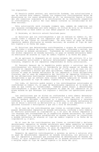 los siguientes.

    El Servicio podrá revocar, por resolución fundada, las autorizaciones a
que se refiere este número, cuando los respectivos contribuyentes dejen de
encontrarse en los casos establecidos en él. La revocación regirá a contar
del año comercial siguiente a la notificación de la resolución respectiva
al contribuyente, a partir del cual deberá llevarse la contabilidad en mo-
neda nacional.

    Esta autorización será otorgada siempre que, además de cumplirse con
las causales contempladas por este número, en virtud de ella no se disminu-
ya o desvirtúe la base sobre la cual deban pagarse los impuestos.

   3) Asimismo, el Servicio estará facultado para:

    a) Autorizar que los contribuyentes a que se refiere el número 2), de-
claren todos o algunos de los impuestos que les afecten en la moneda ex-
tranjera en que llevan su contabilidad.   En este caso, el pago de dichos
impuestos deberá efectuarse en moneda nacional, de acuerdo al tipo de cam-
bio vigente a la fecha del pago.

    b) Autorizar que determinados contribuyentes o grupos de contribuyentes
paguen todos o algunos de los impuestos, reajustes, intereses y multas, que
les afecten en moneda extranjera. Tratándose de contribuyentes que decla-
ren dichos impuestos en moneda nacional, el pago en moneda extranjera debe-
rá efectuarse de acuerdo al tipo de cambio vigente a la fecha del pago.

    No se aplicará lo dispuesto en el inciso primero del artículo 53 a los
contribuyentes autorizados a declarar determinados impuestos en moneda ex-
tranjera, respecto de los impuestos comprendidos en dicha autorización.

    El Tesorero General de la República podrá exigir o autorizar que los
contribuyentes sin domicilio ni residencia en Chile paguen en moneda ex-
tranjera el impuesto establecido por la ley N° 17.235, y en su caso los re-
ajustes, intereses y multas que sean aplicables. También podrá exigir o au-
torizar el pago en moneda extranjera de los impuestos u otras obligaciones
fiscales, que no sean de competencia del Servicio de Impuestos Internos, y
de las obligaciones municipales recaudadas o cobradas por la Tesorería. Las
obligaciones a que se refiere este inciso deberán cumplirse en moneda ex-
tranjera aplicando el tipo de cambio vigente a la fecha del pago.

    Con todo, el Servicio podrá exigir a los contribuyentes autorizados en
conformidad al número 2), el pago de determinados impuestos en la misma mo-
neda en que lleven su contabilidad.    También podrá exigir a determinados
contribuyentes o grupos de contribuyentes el pago de los impuestos en la
misma moneda en que obtengan los ingresos o realicen las operaciones grava-
das.

    Las resoluciones que se dicten en conformidad a este número determina-
rán, según corresponda, el período tributario a contar del cual el contri-
buyente quedará obligado a declarar y, o pagar sus impuestos y recargos
conforme a la exigencia o autorización respectiva, la moneda extranjera en
que se exija o autorice la declaración y, o el pago y los impuestos u obli-
gaciones fiscales o municipales a que una u otra se extiendan.

    En el caso de los contribuyentes que lleven su contabilidad, declaren y
paguen determinados impuestos en moneda extranjera, conforme a este número,
el Servicio practicará la liquidación y, o el giro de dichos impuestos y
los recargos que correspondan en la respectiva moneda extranjera. En cuanto
sea aplicable, los recargos establecidos en moneda nacional se convertirán
a moneda extranjera de acuerdo al tipo de cambio vigente a la fecha de la
liquidación y, o giro.

    En el caso de los contribuyentes que lleven su contabilidad y declaren
determinados impuestos en moneda extranjera pero deban pagarlos en moneda
nacional, sin perjuicio de que los impuestos y recargos se determinarán en
la respectiva moneda extranjera, el giro se expresará en moneda nacional,
según el tipo de cambio vigente a la fecha del giro.

    Respecto de aquellos contribuyentes a quienes se exija o autorice sólo
el pago de determinados impuestos en moneda extranjera, sin perjuicio de
que los impuestos y recargos que correspondan se determinarán en moneda na-
cional, el giro respectivo se expresará en la moneda extranjera autorizada
o exigida según el tipo de cambio vigente a la fecha del giro.
 