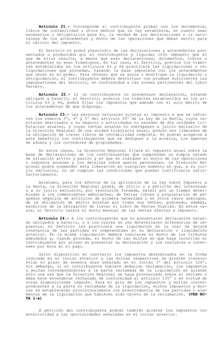 Artículo 21.- Corresponde al contribuyente probar con los documentos,
libros de contabilidad u otros medios que la ley establezca, en cuanto sean
necesarios u obligatorios para él, la verdad de sus declaraciones o la natu-
raleza de los antecedentes y monto de las operaciones que deban servir para
el cálculo del impuesto.

      El Servicio no podrá prescindir de las declaraciones y antecedentes pre-
sentados o producidos por el contribuyente y liquidar otro impuesto que el
que de ellos resulte, a menos que esas declaraciones, documentos, libros o
antecedentes no sean fidedignos. En tal caso, el Servicio, previos los trámi-
tes establecidos en los artículos 63 y 64 practicará las liquidaciones o re-
liquidaciones que procedan, tasando la base imponible con los antecedentes
que obren en su poder. Para obtener que se anule o modifique la liquidación o
reliquidación, el contribuyente deberá desvirtuar con pruebas suficientes las
impugnaciones del Servicio, en conformidad a las normas pertinentes del Libro
Tercero.

      Artículo 22.- Si un contribuyente no presentare declaración, estando
obligado a hacerlo, el Servicio, previos los trámites establecidos en los ar-
tículos 63 y 64, podrá fijar los impuestos que adeude con el solo mérito de
los antecedentes de que disponga.

      Artículo 23.- Las personas naturales sujetas al impuesto a que se refie-
ren los números 3º, 4º y 5º del artículo 20º de la Ley de la Renta, cuyos ca-
pitales destinados a su negocio o actividades no excedan de dos unidades tri-
butarias anuales, y cuyas rentas anuales no sobrepasen a juicio exclusivo de
la Dirección Regional de una unidad tributaria anual, podrán ser liberados de
la obligación de llevar libros de contabilidad completa. No podrán acogerse a
este beneficio los contribuyentes que se dediquen a la minería, los agentes
de aduana y los corredores de propiedades.

      En estos casos, la Dirección Regional fijará el impuesto anual sobre la
base de declaraciones de los contribuyentes que comprendan un simple estado
de situación activo y pasivo y en que se indiquen el monto de las operaciones
o ingresos anuales y los detalles sobre gastos personales. La Dirección Re-
gional podrá suspender esta liberación en cualquier momento en que, a su jui-
cio exclusivo, no se cumplan las condiciones que puedan justificarla satis-
factoriamente.

      Asimismo, para los efectos de la aplicación de la ley sobre Impuesto a
la Renta, la Dirección Regional podrá, de oficio o a petición del interesado
y a su juicio exclusivo, por resolución fundada, eximir por un tiempo deter-
minado a los comerciantes ambulantes, de ferias libres y propietarios de pe-
queños negocios de artículos de primera necesidad o en otros casos análogos,
de la obligación de emitir boletas por todas sus ventas, pudiendo, además,
eximirlos de la obligación de llevar el Libro de Ventas Diarias. En estos ca-
sos, el Servicio tasará el monto mensual de las ventas afectas a impuesto.

      Artículo 24.- A los contribuyentes que no presentaren declaración estan-
do obligados a hacerlo, o a los cuales se les determinaren diferencias de im-
puestos, el Servicio les practicará una liquidación en la cual se dejará
constancia de las partidas no comprendidas en su declaración o liquidación
anterior. En la misma liquidación deberá indicarse el monto de los tributos
adeudados y, cuando proceda, el monto de las multas en que haya incurrido el
contribuyente por atraso en presentar su declaración y los reajustes e inter-
eses por mora en el pago.

      Salvo disposición en contrario los impuestos determinados en la forma
indicada en el inciso anterior y las multas respectivas se girarán transcu-
rrido el plazo de sesenta días señalado en el inciso 3º del artículo 124º.
Sin embargo, si el contribuyente hubiere deducido reclamación, los impuestos
y multas correspondientes a la parte reclamada de la liquidación se girarán
sólo una vez que la Dirección Regional se haya pronunciado sobre el reclamo o
deba éste entenderse rechazado de conformidad al artículo 135º o en virtud de
otras disposiciones legales. Para el giro de los impuestos y multas corres-
pondientes a la parte no reclamada de la liquidación, dichos impuestos y mul-
tas se establecerán provisionalmente con prescindencia de las partidas o ele-
mentos de la liquidación que hubieren sido objeto de la reclamación. (VER NO-
TA 1-a)


      A petición del contribuyente podrán también girarse los impuestos con
anterioridad a las oportunidades señaladas en el inciso anterior.
 