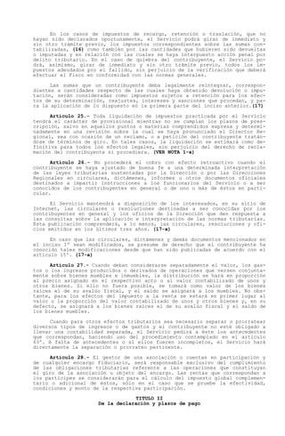 En los casos de impuestos de recargo, retención o traslación, que no
hayan sido declarados oportunamente, el Servicio podrá girar de inmediato y
sin otro trámite previo, los impuestos correspondientes sobre las sumas con-
tabilizadas, (16) como también por las cantidades que hubieren sido devueltas
o imputadas y en relación con las cuales se haya interpuesto acción penal por
delito tributario. En el caso de quiebra del contribuyente, el Servicio po-
drá, asimismo, girar de inmediato y sin otro trámite previo, todos los im-
puestos adeudados por el fallido, sin perjuicio de la verificación que deberá
efectuar el Fisco en conformidad con las normas generales.

      Las sumas que un contribuyente deba legalmente reintegrar, correspon-
dientes a cantidades respecto de las cuales haya obtenido devolución o impu-
tación, serán consideradas como impuestos sujetos a retención para los efec-
tos de su determinación, reajustes, intereses y sanciones que procedan, y pa-
ra la aplicación de lo dispuesto en la primera parte del inciso anterior.(17)

      Artículo 25.- Toda liquidación de impuestos practicada por el Servicio
tendrá el carácter de provisional mientras no se cumplan los plazos de pres-
cripción, salvo en aquellos puntos o materias comprendidos expresa y determi-
nadamente en una revisión sobre la cual se haya pronunciado el Director Re-
gional, sea con ocasión de un reclamo, o a petición del contribuyente tratán-
dose de términos de giro. En tales casos, la liquidación se estimará como de-
finitiva para todos los efectos legales, sin perjuicio del derecho de recla-
mación del contribuyente si procediera. (VER NOTA 1-a)

      Artículo 26.- No procederá el cobro con efecto retroactivo cuando el
contribuyente se haya ajustado de buena fe a una determinada interpretación
de las leyes tributarias sustentadas por la Dirección o por las Direcciones
Regionales en circulares, dictámenes, informes u otros documentos oficiales
destinados a impartir instrucciones a los funcionarios del Servicio o a ser
conocidos de los contribuyentes en general o de uno o más de éstos en parti-
cular.

      El Servicio mantendrá a disposición de los interesados, en su sitio de
Internet, las circulares o resoluciones destinadas a ser conocidas por los
contribuyentes en general y los oficios de la Dirección que den respuesta a
las consultas sobre la aplicación e interpretación de las normas tributarias.
Esta publicación comprenderá, a lo menos, las circulares, resoluciones y ofi-
cios emitidos en los últimos tres años. (17-a)

      En caso que las circulares, dictámenes y demás documentos mencionados en
el inciso 1º sean modificados, se presume de derecho que el contribuyente ha
conocido tales modificaciones desde que han sido publicadas de acuerdo con el
artículo 15º. (17-a)

      Artículo 27.- Cuando deban considerarse separadamente el valor, los gas-
tos o los ingresos producidos o derivados de operaciones que versen conjunta-
mente sobre bienes muebles e inmuebles, la distribución se hará en proporción
al precio asignado en el respectivo acto o al valor contabilizado de unos y
otros bienes. Si ello no fuera posible, se tomará como valor de los bienes
raíces el de su avalúo fiscal, y el saldo se asignará a los muebles. No obs-
tante, para los efectos del impuesto a la renta se estará en primer lugar al
valor o la proporción del valor contabilizado de unos y otros bienes y, en su
defecto, se asignará a los bienes raíces el de su avalúo fiscal y el saldo de
los bienes muebles.

      Cuando para otros efectos tributarios sea necesario separar o prorratear
diversos tipos de ingresos o de gastos y el contribuyente no esté obligado a
llevar una contabilidad separada, el Servicio pedirá a éste los antecedentes
que correspondan, haciendo uso del procedimiento contemplado en el artículo
63º. A falta de antecedentes o si ellos fueren incompletos, el Servicio hará
directamente la separación o prorrateo pertinente.

      Artículo 28.- El gestor de una asociación o cuentas en participación y
de cualquier encargo fiduciario, será responsable exclusivo del cumplimiento
de las obligaciones tributarias referente a las operaciones que constituyan
el giro de la asociación u objeto del encargo. Las rentas que correspondan a
los partícipes se considerarán para el cálculo del impuesto global complemen-
tario o adicional de éstos, sólo en el caso que se pruebe la efectividad,
condiciones y monto de la respectiva participación.
                                 TITULO II
                     De la declaración y plazos de pago
 