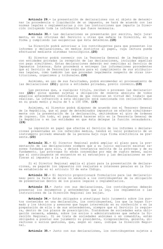 Artículo 29.- La presentación de declaraciones con el objeto de determi-
nar la procedencia o liquidación de un impuesto, se hará de acuerdo con las
normas legales o reglamentarias y con las instrucciones que imparta la Direc-
ción incluyendo toda la información que fuere necesaria.

      Artículo 30.- Las declaraciones se presentarán por escrito, bajo jura-
mento, en las oficinas del Servicio u otras que señale la Dirección, en la
forma y cumpliendo las exigencias que ésta determine.(18)

      La Dirección podrá autorizar a los contribuyentes para que presenten los
informes y declaraciones, en medios distintos al papel, cuya lectura pueda
efectuarse mediante sistemas tecnológicos.(20)

      El Director podrá convenir con la Tesorería General de la República y
con entidades privadas la recepción de las declaraciones, incluidas aquellas
con pago simultáneo. Estas declaraciones deberán ser remitidas al Servicio de
Impuestos Internos. Este procederá a entregar las informaciones procedentes
que el Servicio de Tesorerías requiera para el cumplimiento de sus atribucio-
nes legales, como también las que procedan legalmente respecto de otras ins-
tituciones, organismos y tribunales.(19)

      Asimismo, en uso de sus facultades, podrá encomendar el procesamiento de
las declaraciones (21)y giros a entidades privadas, previo convenio.(19)

      Las personas que, a cualquier título, reciban o procesen las declaracio-
nes (22)o giros quedan sujetas a obligación de reserva absoluta de todos
aquellos antecedentes individuales de que conozcan en virtud del trabajo que
realizan. La infracción a esta obligación será sancionada con reclusión menor
en su grado medio y multa de 5 a 100 UTM. (19)

      Asimismo, el Director podrá disponer de acuerdo con el Tesorero General
de la República, que el pago de determinados impuestos se efectúe simultánea-
mente con la presentación de la declaración, omitiéndose el giro de órdenes
de ingreso. Con todo, el pago deberá hacerse sólo en la Tesorería General de
la República o en las entidades en que ésta delegue la función recaudadora.
(19)

      La impresión en papel que efectúe el Servicio de los informes o declara-
ciones presentadas en los referidos medios, tendrá el valor probatorio de un
instrumento privado emanado de la persona bajo cuya firma electrónica se pre-
sente.(20)

      Artículo 31.- El Director Regional podrá ampliar el plazo para la pre-
sentación de las declaraciones siempre que a su juicio exclusivo existan ra-
zones fundadas para ello, y dejará constancia escrita de la prórroga y de su
fundamento. Las prórrogas no serán concedidas por más de cuatro meses, salvo
que el contribuyente se encuentre en el extranjero y las declaraciones se re-
fieran al impuesto a la renta.

      Si el Director Regional amplía el plazo para la presentación de declara-
ciones, se pagarán los impuestos con reajustes e intereses penales en la for-
ma establecida en el artículo 53 de este Código.

      Artículo 32.- El Servicio proporcionará formularios para las declaracio-
nes; pero la falta de ellos no eximirá a los contribuyentes de la obligación
de presentarlas dentro de los plazos legales o reglamentarios.

      Artículo 33.- Junto con sus declaraciones, los contribuyentes deberán
presentar los documentos y antecedentes que la ley, los reglamentos o las
instrucciones de la Dirección Regional les exijan.

      Artículo 34.- Están obligados a atestiguar bajo juramento sobre los pun-
tos contenidos en una declaración, los contribuyentes, los que la hayan fir-
mado y los técnicos y asesores que hayan intervenido en su confección o en la
preparación de ella o de sus antecedentes, siempre que el Servicio lo requie-
ra, dentro de los plazos de prescripción. Tratándose de sociedades esta obli-
gación recaerá, además, sobre los socios o administradores que señale la Di-
rección Regional. Si se trata de sociedades anónimas o en comandita, están
obligados a prestar ese juramento su presidente, vicepresidente, gerente, di-
rectores o socios gestores, que, según el caso, indique la Dirección Regio-
nal.

     Artículo 35.- Junto con sus declaraciones, los contribuyentes sujetos a
 