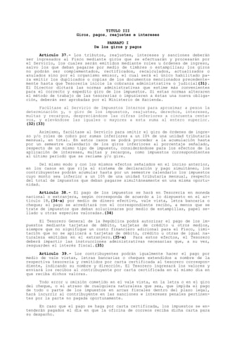TITULO III
                     Giros, pagos, reajustes e intereses

                                 PARRAFO I
                            De los giros y pagos

      Artículo 37.- Los tributos, reajustes, intereses y sanciones deberán
ser ingresados al Fisco mediante giros que se efectuarán y procesarán por
el Servicio, los cuales serán emitidos mediante roles u órdenes de ingreso,
salvo los que deban pagarse por medio de timbres o estampillas; los giros
no podrán ser complementados, rectificados, recalculados, actualizados o
anulados sino por el organismo emisor, el cual será el único habilitado pa-
ra emitir los duplicados o copias de los documentos mencionados precedente-
mente hasta que Tesorería inicie la cobranza administrativa o judicial(31).
El Director dictará las normas administrativas que estime más convenientes
para el correcto y expedito giro de los impuestos. Si estas normas alteraren
el método de trabajo de las tesorerías o impusieren a éstas una nueva obliga-
ción, deberán ser aprobadas por el Ministerio de Hacienda.

      Facúltase al Servicio de Impuestos Internos para aproximar a pesos la
determinación y, o giro de los impuestos, reajustes, derechos, intereses,
multas y recargos, despreciándose las cifras inferiores a cincuenta centa-
vos, y elevándose las iguales o mayores a esta suma al entero superior.
(32)(33)

      Asimismo, facúltase al Servicio para omitir el giro de órdenes de ingre-
so y/o roles de cobro por sumas inferiores a un 10% de una unidad tributaria
mensual, en total. En estos casos se podrá proceder a la acumulación hasta
por un semestre calendario de los giros inferiores al porcentaje señalado,
respecto de un mismo tipo de impuesto, considerándose para los efectos de la
aplicación de intereses, multas y recargos, como impuestos correspondientes
al último período que se reclame y/o gire.

      Del mismo modo y con los mismos efectos señalados en el inciso anterior,
en los casos en que rija el sistema de declaración y pago simultáneo, los
contribuyentes podrán acumular hasta por un semestre calendario los impuestos
cuyo monto sea inferior a un 10% de una unidad tributaria mensual, respecto
del total de impuestos que deban pagarse simultáneamente en una misma oportu-
nidad.

      Artículo 38.- El pago de los impuestos se hará en Tesorería en moneda
nacional o extranjera, según corresponda de acuerdo a lo dispuesto en el ar-
tículo 18,(34-a) por medio de dinero efectivo, vale vista, letra bancaria o
cheque; el pago se acreditará con el correspondiente recibo, a menos que se
trate de impuestos que deban solucionarse por medio de estampillas, papel se-
llado u otras especies valoradas.(34)

      El Tesorero General de la República podrá autorizar el pago de los im-
puestos mediante tarjetas de débito, tarjetas de crédito u otros medios,
siempre que no signifique un costo financiero adicional para el Fisco, limi-
tación que no se aplicará a tarjetas de débito, crédito u otras de igual na-
turaleza emitidas en el extranjero.(35-a)    Para estos efectos, el Tesorero
deberá impartir las instrucciones administrativas necesarias que, a su vez,
resguarden el interés fiscal.(35)

      Artículo 39.- Los contribuyentes podrán igualmente hacer el pago por
medio de vale vistas, letras bancarias o cheques extendidos a nombre de la
respectiva tesorería y remitidos por carta certificada al tesorero correspon-
diente, indicando su nombre y dirección. El Tesorero ingresará los valores y
enviará los recibos al contribuyente por carta certificada en el mismo día en
que reciba dichos valores.

      Todo error u omisión cometido en el vale vista, en la letra o en el giro
del cheque, o el atraso de cualquiera naturaleza que sea, que impida el pago
de todo o parte de los impuestos en arcas fiscales dentro del plazo legal,
hará incurrir al contribuyente en las sanciones e intereses penales pertinen-
tes por la parte no pagada oportunamente.

      En caso que el pago se haga por carta certificada, los impuestos se en-
tenderán pagados el día en que la oficina de correos reciba dicha carta para
su despacho.
 