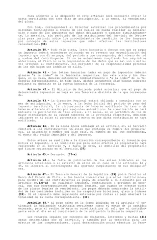Para acogerse a lo dispuesto en este artículo será necesario enviar la
carta certificada con tres días de anticipación, a lo menos, al vencimiento
del plazo.

     Con todo, corresponderá al Director autorizar los procedimientos por
sistemas tecnológicos a través de los cuales se pueda realizar la declara-
ción y pago de los impuestos que deban declararse y pagarse simultáneamen-
te. Lo anterior, sin perjuicio de las atribuciones del Servicio de Tesore-
rías para instruir sobre los procedimientos de rendición de los ingresos
por concepto de estos impuestos que deban efectuar las instituciones
recaudadoras.(36)

      Artículo 40.- Todo vale vista, letra bancaria o cheque con que se pague
un impuesto deberá extenderse colocando en su reverso una especificación del
impuesto que con él se paga, del período a que corresponda, del número de rol
y nombre del contribuyente. Si no se extendieren cumpliendo los requisitos
anteriores, el Fisco no será responsable de los daños que su mal uso o extra-
vío irroguen al contribuyente, sin perjuicio de la responsabilidad personal
de los que hagan uso indebido de ellos.

      Artículo 41.- Las letras bancarias dadas en pago de impuestos deberán
girarse "a la orden" de la Tesorería respectiva. Los vale vista y los che-
ques, en su caso, deberán extenderse nominativamente o "a la orden" de la Te-
sorería correspondiente. En todo caso, dichos documentos sólo podrán cobrarse
mediante su depósito en la cuenta bancaria de la Tesorería.

      Artículo 42.- El Ministro de Hacienda podrá autorizar que el pago de
determinados impuestos se haga en una Tesorería distinta de la que correspon-
da.

      Artículo 43.- La Dirección Regional estará obligada a comunicar con un
mes de anticipación, a lo menos, a la fecha inicial del período de pago del
impuesto territorial, la circunstancia de haberse modificado la tasa o de
haberse alterado el avalúo por reajustes automáticos. La comunicación se hará
mediante la publicación de tres avisos, a lo menos, en un periódico de los de
mayor circulación de la ciudad cabecera de la provincia respectiva, debiendo
indicarse en el aviso el porcentaje o monto en que dicha contribución se haya
modificado.

      Artículo 44.- En la misma época señalada en el artículo 43, el Servicio
remitirá a los contribuyentes un aviso que contenga el nombre del propieta-
rio, la ubicación o nombre del bien raíz, el número de rol que corresponda,
el monto del avalúo imponible y del impuesto.

      Estos avisos se remitirán a la dirección correspondiente al inmueble que
motiva el impuesto, o al domicilio que para estos efectos el propietario haya
registrado en el Servicio y, a falta de éste, al domicilio del propietario
que figure registrado en el Servicio.(37)

     Artículo 45.- Derogado. (37-a)

      Artículo 46.- La falta de publicación de los avisos indicados en los
artículos anteriores o el extravío de ellos en el caso de los artículos 44 y
45, no liberará al contribuyente del oportuno cumplimiento de sus obligacio-
nes.

      Artículo 47.- El Tesorero General de la República (39) podrá facultar al
Banco del Estado de Chile, a los bancos comerciales y a otras instituciones,
para recibir de los contribuyentes el pago, de acuerdo a lo dispuesto por el
artículo 38,(39-a) de cualquier impuesto, contribución o gravamen en gene-
ral, con sus correspondientes recargos legales, aun cuando se efectúe fuera
de los plazos legales de vencimiento. Los pagos deberán comprender la totali-
dad de las cantidades incluidas en los respectivos boletines, giros y órdenes
(39). Si el impuesto debe legalmente enterarse por cuotas el pago abarcará la
totalidad de la cuota correspondiente. (38)

      Artículo 48.- El pago hecho en la forma indicada en el artículo 47 ex-
tinguirá la obligación tributaria pertinente hasta el monto de la cantidad
enterada, pero el recibo de ésta no acreditará por sí solo que el contribu-
yente está al día en el cumplimiento de la obligación tributaria respectiva.

     Los recargos legales por concepto de reajustes, intereses y multas (41)
serán determinados por el Servicio, y también por la Tesorería para los
efectos de las compensaciones. Igual determinación podrá efectuar la Teso-
 