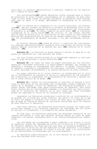 rería para la cobranza administrativa y judicial, respecto de los duplica-
dos o copias de giros.(40)

      Los contribuyentes(42) podrán determinar dichos recargos para el efecto
de enterarlos en arcas fiscales conjuntamente con el impuesto. El pago efec-
tuado en esta forma cuando no extinga totalmente la obligación será conside-
rado como un abono a la deuda, aplicándose lo establecido en el artículo
50.(40)

      Para los efectos de lo dispuesto en los incisos anteriores, las diferen-
cias(43) que por concepto de impuestos y recargos se determinen entre lo pa-
gado y lo efectivamente adeudado, se pondrán en conocimiento del contribuyen-
te mediante un giro(45). No regirá respecto de estos giros (45) la limitación
contemplada en el inciso tercero(44) del artículo 37. Las fechas indicadas
para el pago de dichos giros no constituirán en caso alguno un nuevo plazo de
prórroga del establecido para el pago de las deudas respectivas, ni suspende-
rán los procedimientos de apremio iniciados o los que corresponda iniciar.
(40)

      El Director Regional,(46) podrá de oficio o a petición del contribuyen-
te, enmendar administrativamente cualquier error manifiesto de cálculo en que
pudiera haberse incurrido en la emisión del giro (46) referido en el inciso
anterior. (40)

      Artículo 49.- La Tesorería no podrá negarse a recibir el pago de un im-
puesto por adeudarse uno o más períodos del mismo.

      Los tres últimos recibos de pago de un determinado impuesto no hará pre-
sumir el pago de períodos o cuotas anteriores.(47)

      Artículo 50.- En todos los casos los pagos realizados por los contribu-
yentes por cantidades inferiores a lo efectivamente adeudado, por concepto de
impuestos y recargos se considerarán como abonos a la deuda, fraccionándose
el impuesto o gravamen y liquidándose los reajustes, intereses y multas sobra
la parte cancelada, procediéndose a su ingreso definitivo en arcas fiscales.

      Los pagos referidos en el inciso anterior, no acreditarán por sí solos
que el contribuyente se encuentra al día en el cumplimiento de las obligacio-
nes tributarias, ni suspenderán los procedimientos de ejecución y apremio so-
bre el saldo insoluto de la deuda. (48)

      Artículo 51.- Cuando los contribuyentes no ejerciten el derecho a soli-
citar la devolución de las cantidades que corresponden a pagos indebidos o en
exceso de lo adeudado a título de impuestos, las Tesorerías procederán a in-
gresar dichas cantidades como pagos provisionales de impuestos. Para estos
fines, bastará que el contribuyente acompañe a la Tesorería una copia autori-
zada de la resolución del Servicio en la cual conste que tales cantidades
pueden ser imputadas en virtud de las causales ya indicadas.

      Igualmente las Tesorerías acreditarán a petición de los contribuyentes y
de acuerdo con la norma del inciso anterior, una parte o el total de lo que
el Fisco les adeude a cualquier otro título. En este caso, la respectiva or-
den de pago de Tesorería servirá de suficiente certificado para los efectos
de hacer efectiva la imputación.

      Para estos efectos, las Tesorerías provinciales girarán las sumas nece-
sarias para reponer a los tesoreros comunales las cantidades que les falten
en caja por el otorgamiento o la recepción de dichos documentos.

      En todo caso, las Tesorerías efectuarán los descargos necesarios en las
cuentas municipales y otras que hubieren recibido abonos en razón de pagos
indebidos o en exceso, ingresando éstos a las cuentas presupuestarias respec-
tivas.

      Las cantidades que correspondan a pagos indebidos o en exceso, a título
de impuestos, podrán ser imputadas de oficio por el Servicio a la cancelación
de cualquier impuesto del mismo período cuyo pago se encuentre pendiente, en
los casos que se dicte una ley que modifique la base imponible o los elemen-
tos necesarios para determinar un tributo y ella dé lugar a la rectificación
de las declaraciones ya presentadas por los contribuyentes.

      La imputación podrá efectuarse con la sola emisión de las notas de cré-
ditos que extienda dicho Servicio.
 